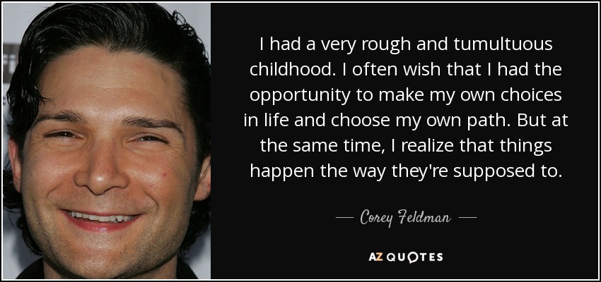 I had a very rough and tumultuous childhood. I often wish that I had the opportunity to make my own choices in life and choose my own path. But at the same time, I realize that things happen the way they're supposed to. - Corey Feldman