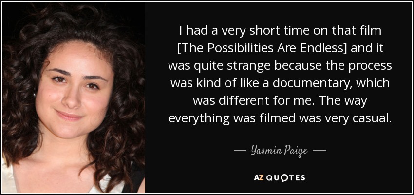 I had a very short time on that film [The Possibilities Are Endless] and it was quite strange because the process was kind of like a documentary, which was different for me. The way everything was filmed was very casual. - Yasmin Paige