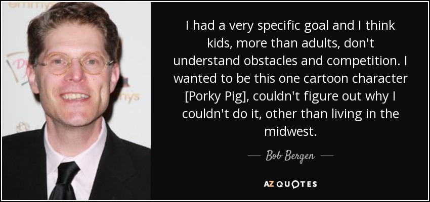 I had a very specific goal and I think kids, more than adults, don't understand obstacles and competition. I wanted to be this one cartoon character [Porky Pig], couldn't figure out why I couldn't do it, other than living in the midwest. - Bob Bergen
