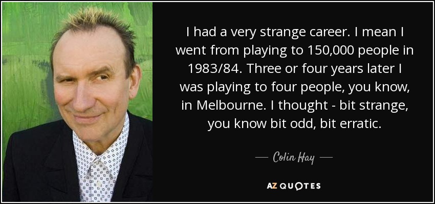 I had a very strange career. I mean I went from playing to 150,000 people in 1983/84. Three or four years later I was playing to four people, you know, in Melbourne. I thought - bit strange, you know bit odd, bit erratic. - Colin Hay
