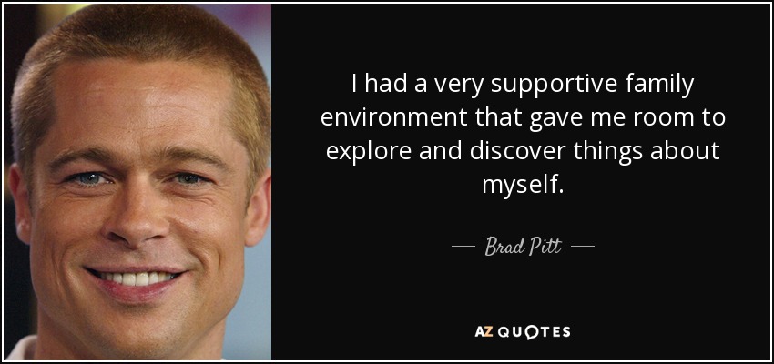 I had a very supportive family environment that gave me room to explore and discover things about myself. - Brad Pitt