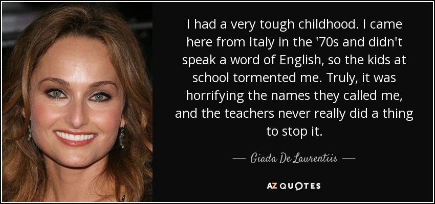 I had a very tough childhood. I came here from Italy in the '70s and didn't speak a word of English, so the kids at school tormented me. Truly, it was horrifying the names they called me, and the teachers never really did a thing to stop it. - Giada De Laurentiis