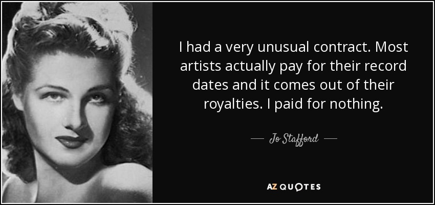 I had a very unusual contract. Most artists actually pay for their record dates and it comes out of their royalties. I paid for nothing. - Jo Stafford