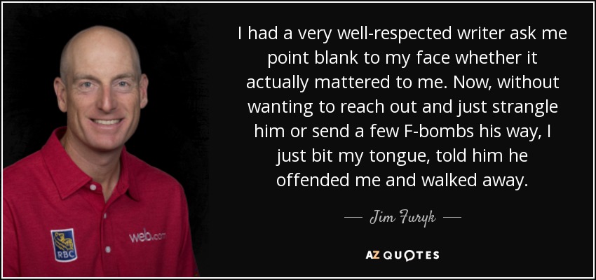 I had a very well-respected writer ask me point blank to my face whether it actually mattered to me. Now, without wanting to reach out and just strangle him or send a few F-bombs his way, I just bit my tongue, told him he offended me and walked away. - Jim Furyk