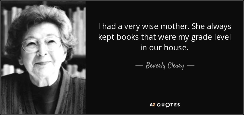 I had a very wise mother. She always kept books that were my grade level in our house. - Beverly Cleary