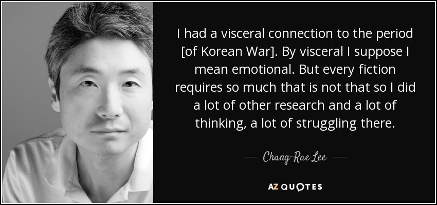 I had a visceral connection to the period [of Korean War]. By visceral I suppose I mean emotional. But every fiction requires so much that is not that so I did a lot of other research and a lot of thinking, a lot of struggling there. - Chang-Rae Lee
