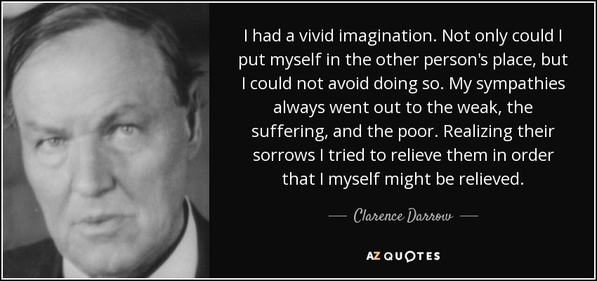 I had a vivid imagination. Not only could I put myself in the other person's place, but I could not avoid doing so. My sympathies always went out to the weak, the suffering, and the poor. Realizing their sorrows I tried to relieve them in order that I myself might be relieved. - Clarence Darrow