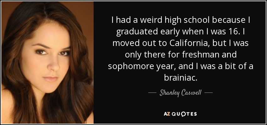I had a weird high school because I graduated early when I was 16. I moved out to California, but I was only there for freshman and sophomore year, and I was a bit of a brainiac. - Shanley Caswell