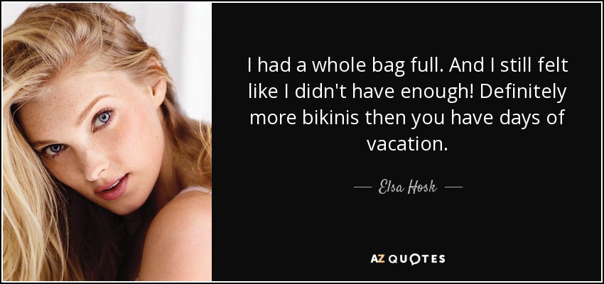 I had a whole bag full. And I still felt like I didn't have enough! Definitely more bikinis then you have days of vacation. - Elsa Hosk