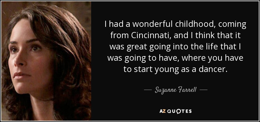 I had a wonderful childhood, coming from Cincinnati, and I think that it was great going into the life that I was going to have, where you have to start young as a dancer. - Suzanne Farrell