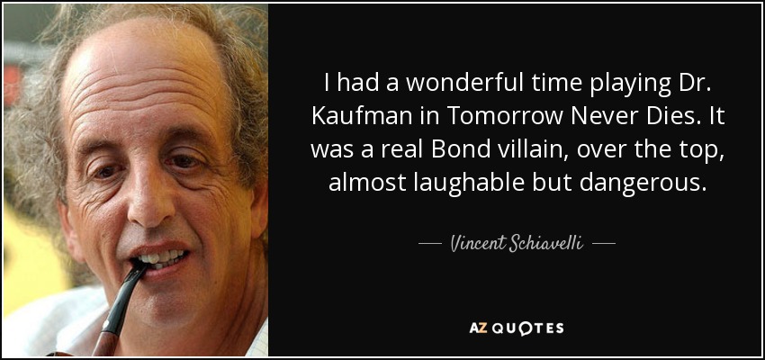 I had a wonderful time playing Dr. Kaufman in Tomorrow Never Dies. It was a real Bond villain, over the top, almost laughable but dangerous. - Vincent Schiavelli