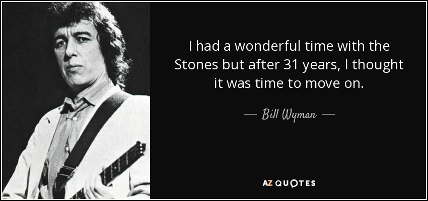 I had a wonderful time with the Stones but after 31 years, I thought it was time to move on. - Bill Wyman