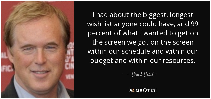 I had about the biggest, longest wish list anyone could have, and 99 percent of what I wanted to get on the screen we got on the screen within our schedule and within our budget and within our resources. - Brad Bird