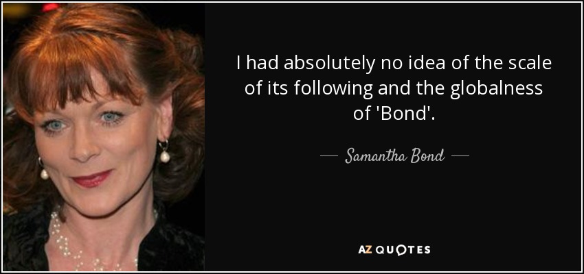 I had absolutely no idea of the scale of its following and the globalness of 'Bond'. - Samantha Bond