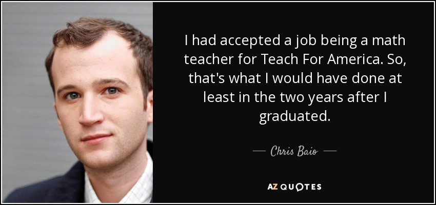 I had accepted a job being a math teacher for Teach For America. So, that's what I would have done at least in the two years after I graduated. - Chris Baio