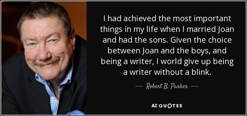 I had achieved the most important things in my life when I married Joan and had the sons. Given the choice between Joan and the boys, and being a writer, I world give up being a writer without a blink. - Robert B. Parker