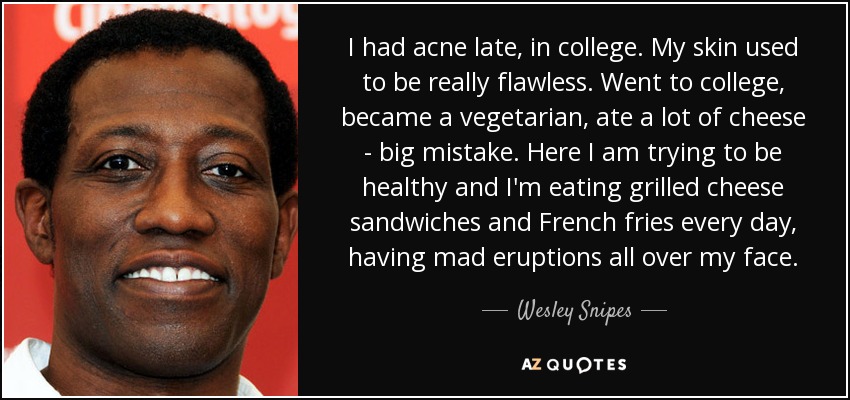 I had acne late, in college. My skin used to be really flawless. Went to college, became a vegetarian, ate a lot of cheese - big mistake. Here I am trying to be healthy and I'm eating grilled cheese sandwiches and French fries every day, having mad eruptions all over my face. - Wesley Snipes