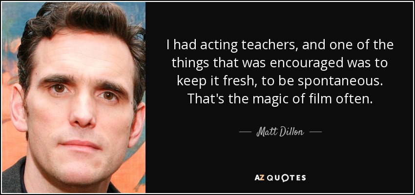 I had acting teachers, and one of the things that was encouraged was to keep it fresh, to be spontaneous. That's the magic of film often. - Matt Dillon
