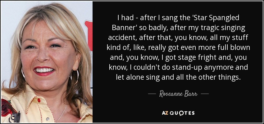 I had - after I sang the 'Star Spangled Banner' so badly, after my tragic singing accident, after that, you know, all my stuff kind of, like, really got even more full blown and, you know, I got stage fright and, you know, I couldn't do stand-up anymore and let alone sing and all the other things. - Roseanne Barr