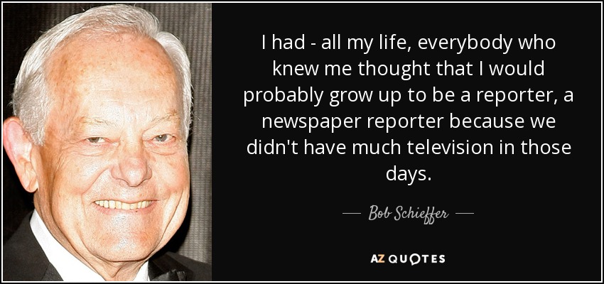 I had - all my life, everybody who knew me thought that I would probably grow up to be a reporter, a newspaper reporter because we didn't have much television in those days. - Bob Schieffer