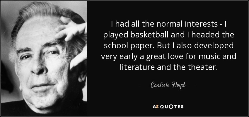 I had all the normal interests - I played basketball and I headed the school paper. But I also developed very early a great love for music and literature and the theater. - Carlisle Floyd