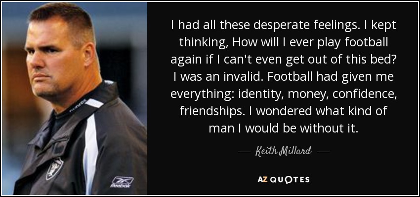 I had all these desperate feelings. I kept thinking, How will I ever play football again if I can't even get out of this bed? I was an invalid. Football had given me everything: identity, money, confidence, friendships. I wondered what kind of man I would be without it. - Keith Millard