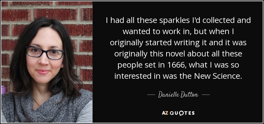 I had all these sparkles I'd collected and wanted to work in, but when I originally started writing it and it was originally this novel about all these people set in 1666, what I was so interested in was the New Science. - Danielle Dutton