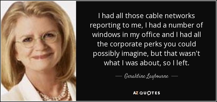 I had all those cable networks reporting to me, I had a number of windows in my office and I had all the corporate perks you could possibly imagine, but that wasn't what I was about, so I left. - Geraldine Laybourne
