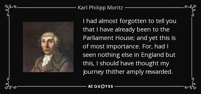 I had almost forgotten to tell you that I have already been to the Parliament House; and yet this is of most importance. For, had I seen nothing else in England but this, I should have thought my journey thither amply rewarded. - Karl Philipp Moritz