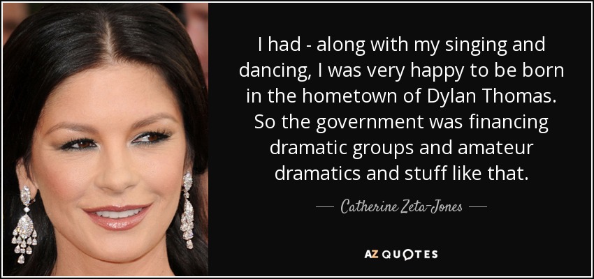 I had - along with my singing and dancing, I was very happy to be born in the hometown of Dylan Thomas. So the government was financing dramatic groups and amateur dramatics and stuff like that. - Catherine Zeta-Jones