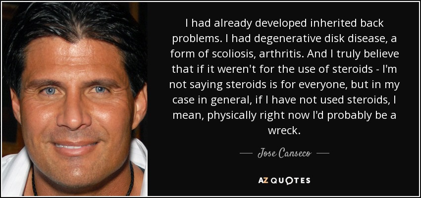 I had already developed inherited back problems. I had degenerative disk disease, a form of scoliosis, arthritis. And I truly believe that if it weren't for the use of steroids - I'm not saying steroids is for everyone, but in my case in general, if I have not used steroids, I mean, physically right now I'd probably be a wreck. - Jose Canseco