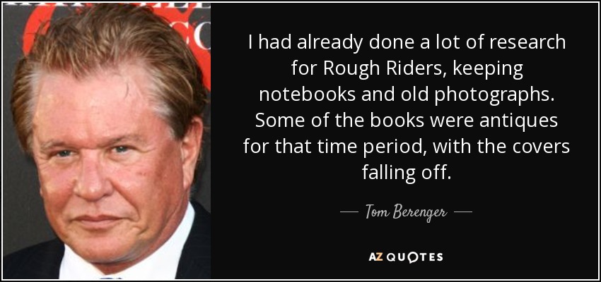 I had already done a lot of research for Rough Riders, keeping notebooks and old photographs. Some of the books were antiques for that time period, with the covers falling off. - Tom Berenger