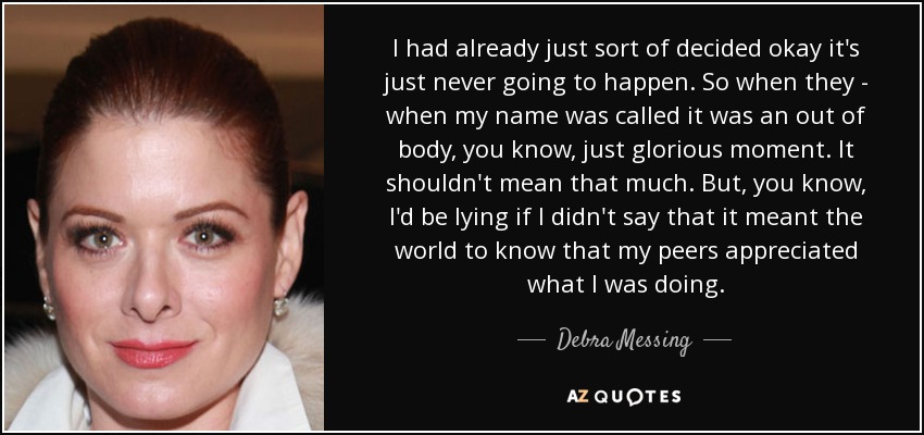 I had already just sort of decided okay it's just never going to happen. So when they - when my name was called it was an out of body, you know, just glorious moment. It shouldn't mean that much. But, you know, I'd be lying if I didn't say that it meant the world to know that my peers appreciated what I was doing. - Debra Messing