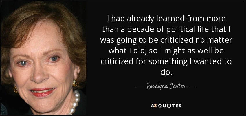 I had already learned from more than a decade of political life that I was going to be criticized no matter what I did, so I might as well be criticized for something I wanted to do. - Rosalynn Carter