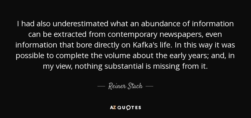 I had also underestimated what an abundance of information can be extracted from contemporary newspapers, even information that bore directly on Kafka's life. In this way it was possible to complete the volume about the early years; and, in my view, nothing substantial is missing from it. - Reiner Stach