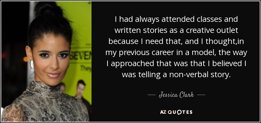 I had always attended classes and written stories as a creative outlet because I need that, and I thought ,in my previous career in a model, the way I approached that was that I believed I was telling a non-verbal story. - Jessica Clark