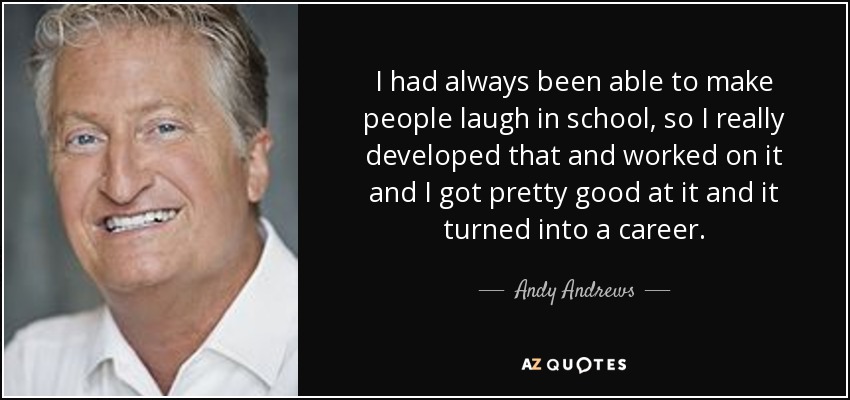 I had always been able to make people laugh in school, so I really developed that and worked on it and I got pretty good at it and it turned into a career. - Andy Andrews