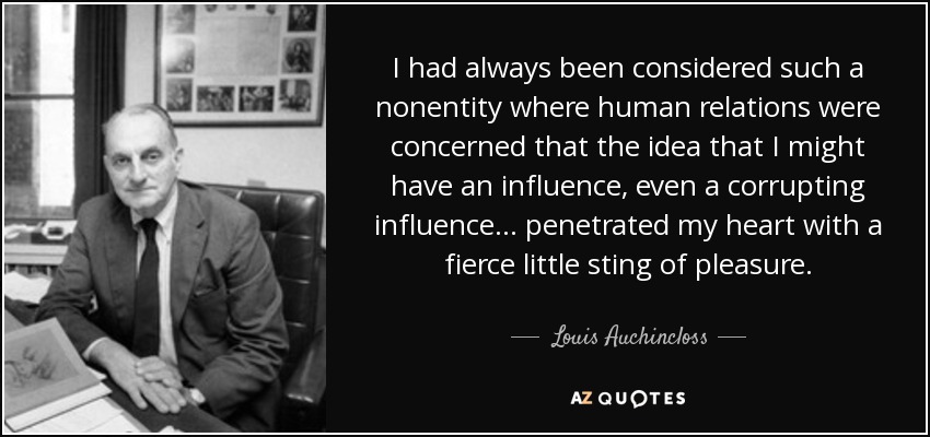 I had always been considered such a nonentity where human relations were concerned that the idea that I might have an influence, even a corrupting influence ... penetrated my heart with a fierce little sting of pleasure. - Louis Auchincloss