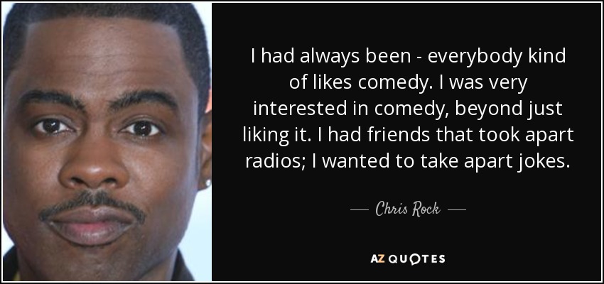 I had always been - everybody kind of likes comedy. I was very interested in comedy, beyond just liking it. I had friends that took apart radios; I wanted to take apart jokes. - Chris Rock
