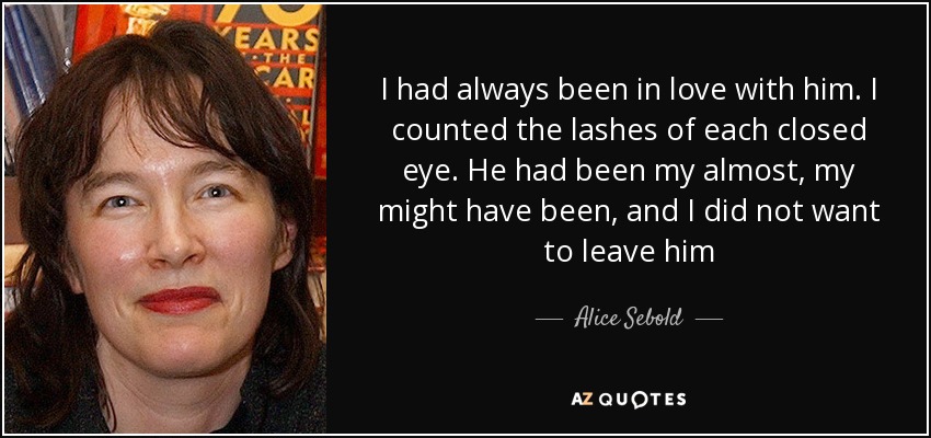 I had always been in love with him. I counted the lashes of each closed eye. He had been my almost, my might have been, and I did not want to leave him - Alice Sebold