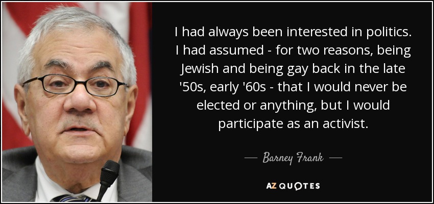I had always been interested in politics. I had assumed - for two reasons, being Jewish and being gay back in the late '50s, early '60s - that I would never be elected or anything, but I would participate as an activist. - Barney Frank
