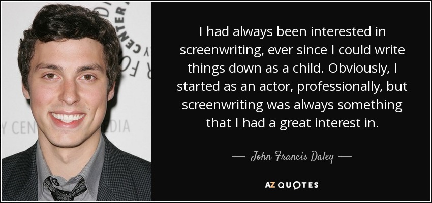 I had always been interested in screenwriting, ever since I could write things down as a child. Obviously, I started as an actor, professionally, but screenwriting was always something that I had a great interest in. - John Francis Daley