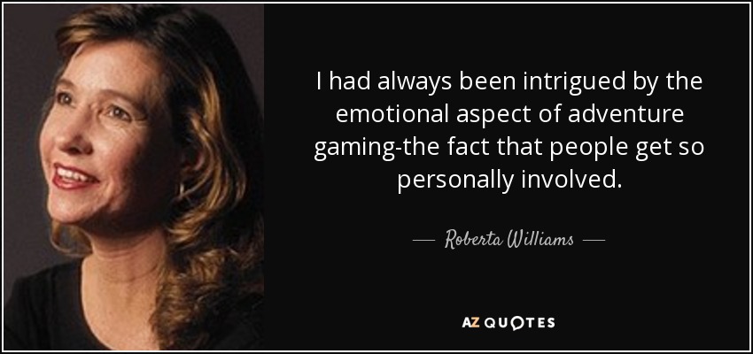 I had always been intrigued by the emotional aspect of adventure gaming-the fact that people get so personally involved. - Roberta Williams