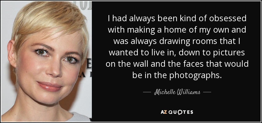 I had always been kind of obsessed with making a home of my own and was always drawing rooms that I wanted to live in, down to pictures on the wall and the faces that would be in the photographs. - Michelle Williams