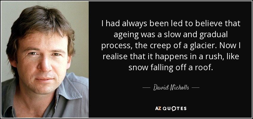 I had always been led to believe that ageing was a slow and gradual process, the creep of a glacier. Now I realise that it happens in a rush, like snow falling off a roof. - David Nicholls