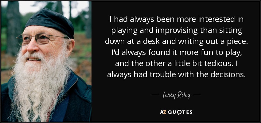 I had always been more interested in playing and improvising than sitting down at a desk and writing out a piece. I'd always found it more fun to play, and the other a little bit tedious. I always had trouble with the decisions. - Terry Riley