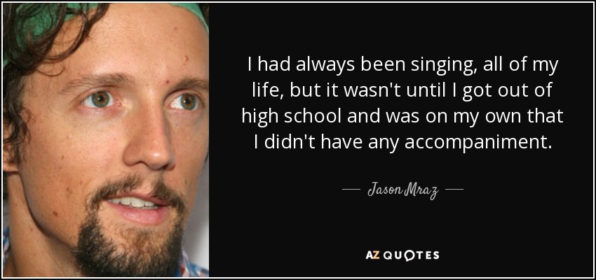 I had always been singing, all of my life, but it wasn't until I got out of high school and was on my own that I didn't have any accompaniment. - Jason Mraz