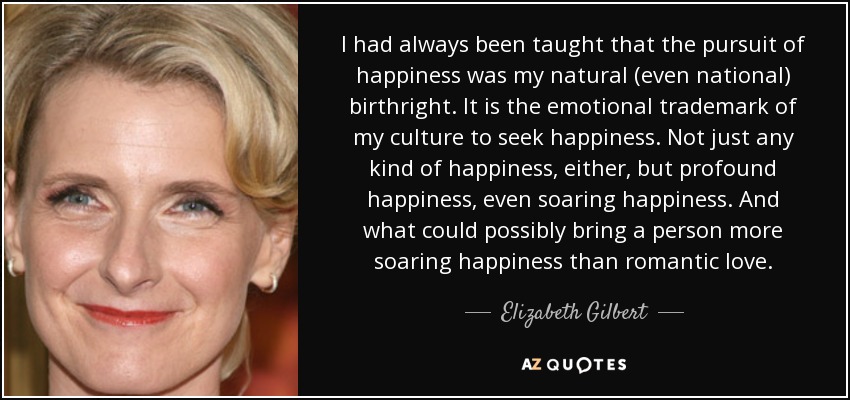 I had always been taught that the pursuit of happiness was my natural (even national) birthright. It is the emotional trademark of my culture to seek happiness. Not just any kind of happiness, either, but profound happiness, even soaring happiness. And what could possibly bring a person more soaring happiness than romantic love. - Elizabeth Gilbert
