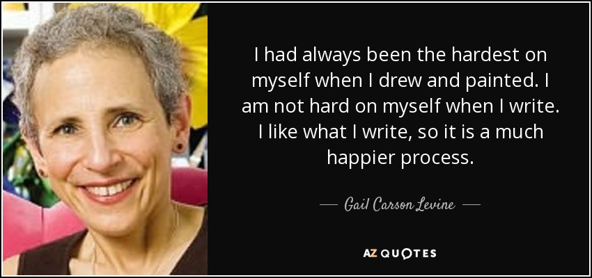I had always been the hardest on myself when I drew and painted. I am not hard on myself when I write. I like what I write, so it is a much happier process. - Gail Carson Levine
