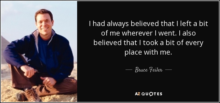 I had always believed that I left a bit of me wherever I went. I also believed that I took a bit of every place with me. - Bruce Feiler